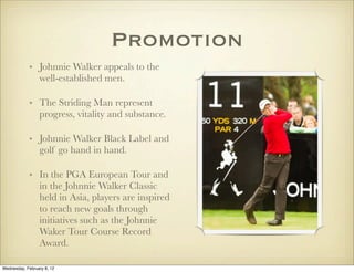 Promotion
            • Johnnie Walker appeals to the
              well-established men.

            • The Striding Man represent
              progress, vitality and substance.

            • Johnnie Walker Black Label and
              golf go hand in hand. 

            • In the PGA European Tour and
              in the Johnnie Walker Classic
              held in Asia, players are inspired
              to reach new goals through
              initiatives such as the Johnnie
              Waker Tour Course Record
              Award.

Wednesday, February 8, 12
 