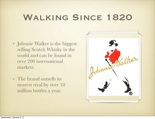 Walking Since 1820

            • Johnnie Walker is the biggest
              selling Scotch Whisky in the
              world and can be found in
              over 200 international
              markets. 

            • The brand outsells its
              nearest rival by over 10
              million bottles a year.




Wednesday, February 8, 12
 