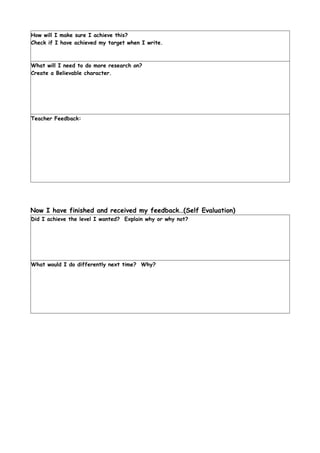 How will I make sure I achieve this?
Check if I have achieved my target when I write.



What will I need to do more research on?
Create a Believable character.




Teacher Feedback:




Now I have finished and received my feedback…(Self Evaluation)
Did I achieve the level I wanted? Explain why or why not?




What would I do differently next time? Why?
 