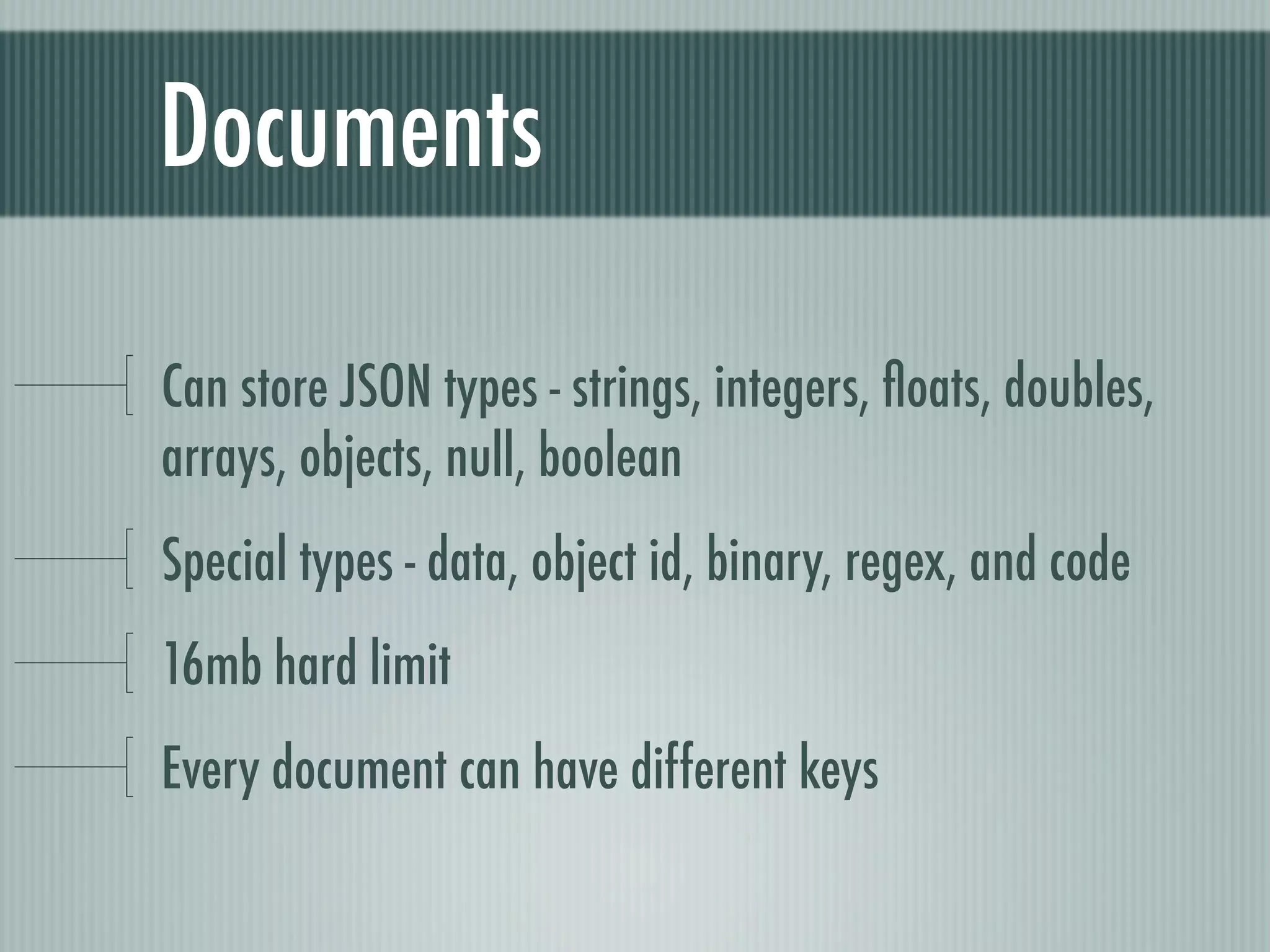 Documents

Can store JSON types - strings, integers, ﬂoats, doubles,
arrays, objects, null, boolean
Special types - data, object id, binary, regex, and code
16mb hard limit
Every document can have different keys
 