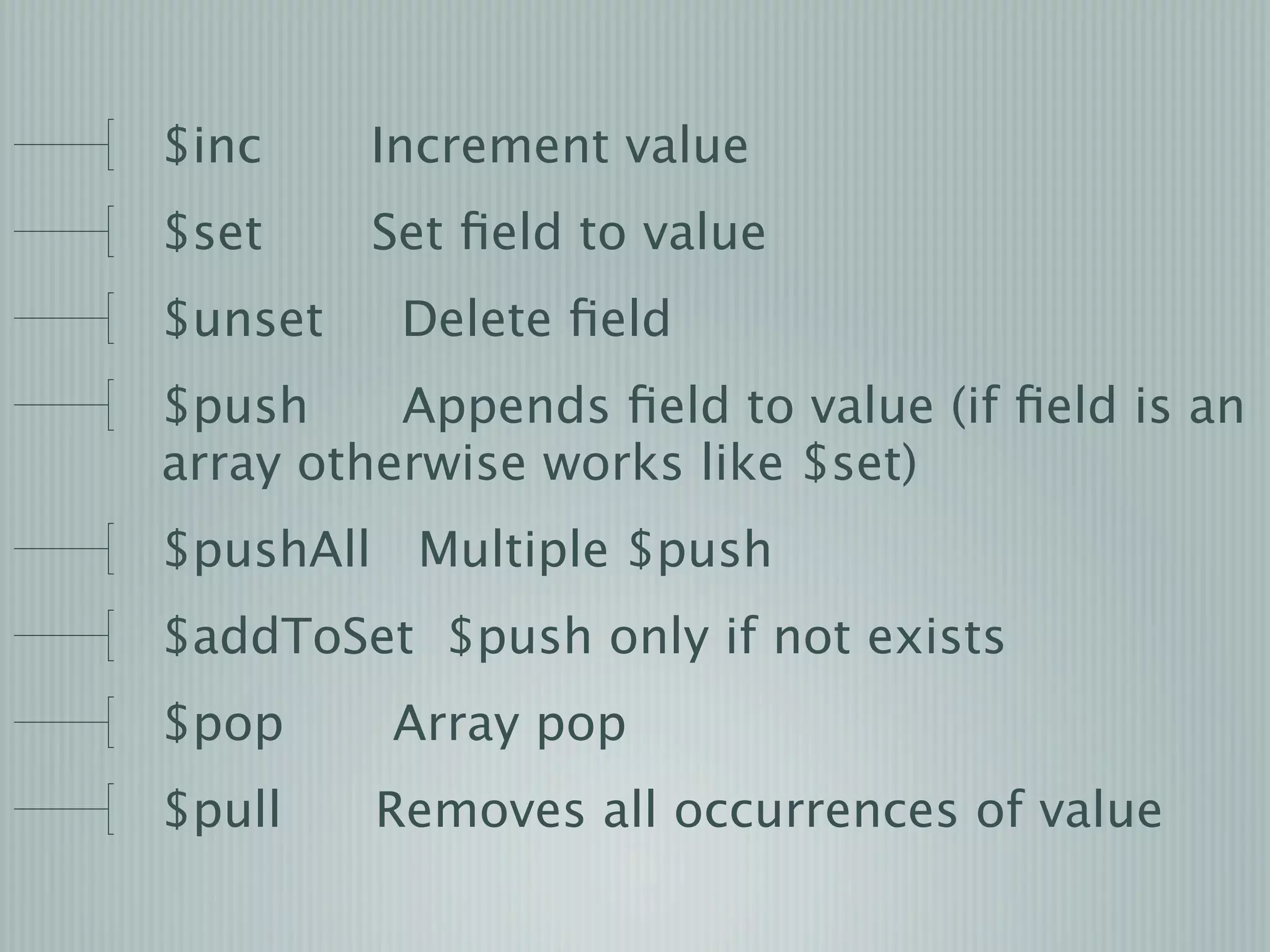$inc     Increment value
$set     Set ﬁeld to value
$unset    Delete ﬁeld
$push     Appends ﬁeld to value (if ﬁeld is an
array otherwise works like $set)
$pushAll Multiple $push
$addToSet $push only if not exists
$pop     Array pop
$pull    Removes all occurrences of value
 