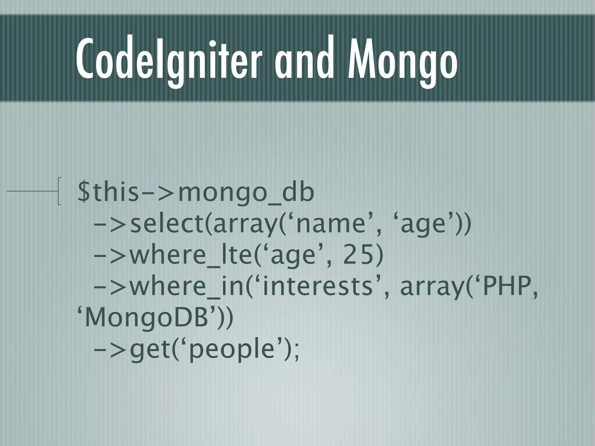 CodeIgniter and Mongo

$this->mongo_db
 ->select(array(‘name’, ‘age’))
 ->where_lte(‘age’, 25)
 ->where_in(‘interests’, array(‘PHP,
‘MongoDB’))
 ->get(‘people’);
 