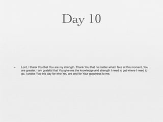 Day 10


n   Lord, I thank You that You are my strength. Thank You that no matter what I face at this moment, You
     are greater. I am grateful that You give me the knowledge and strength I need to get where I need to
     go. I praise You this day for who You are and for Your goodness to me.
 