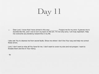 Day 11

n    Dear Lord, I know that I have sinned in this way: ________. Forgive me for my error. It grieves me to
      stumble like this, and I vow to turn my back on this sin. I’m not only sorry; I am truly repentant. Help
      me overcome any tendency toward this in my life.



I also ask You to cleanse me from secret faults. Show me where I don’t live Your way and help me correct
these errors.

Lord, I don’t want to miss all You have for me. I don’t want to cover my sins and not prosper. I want to
forsake them and live in Your mercy.


n
 