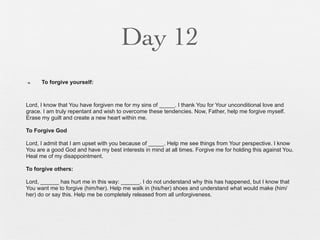 Day 12
n    To forgive yourself:



Lord, I know that You have forgiven me for my sins of _____. I thank You for Your unconditional love and
grace. I am truly repentant and wish to overcome these tendencies. Now, Father, help me forgive myself.
Erase my guilt and create a new heart within me.

To Forgive God

Lord, I admit that I am upset with you because of _____. Help me see things from Your perspective. I know
You are a good God and have my best interests in mind at all times. Forgive me for holding this against You.
Heal me of my disappointment.

To forgive others:

Lord, ______ has hurt me in this way: ______. I do not understand why this has happened, but I know that
You want me to forgive (him/her). Help me walk in (his/her) shoes and understand what would make (him/
her) do or say this. Help me be completely released from all unforgiveness.
 