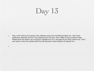 Day 13


n   God, I don’t want to be a person who collapses every time something shakes me. I don’t want
     anything to separate me from Your presence and Your love. And I really do have a heart to obey.
     Please show me where I am not living in obedience to You, and help me do what I need to do. I don’t
     ever want to miss Your perfect will for my life because I have foolishly not obeyed You.

n
 