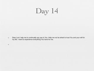 Day 14


n   Dear Lord, help me to continually say yes to You. Help me not be afraid to trust You and your will for
     my life. I want to experience everything You have for me.

n
 