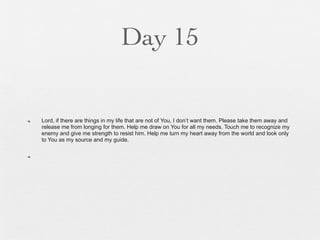 Day 15


n   Lord, if there are things in my life that are not of You, I don’t want them. Please take them away and
     release me from longing for them. Help me draw on You for all my needs. Touch me to recognize my
     enemy and give me strength to resist him. Help me turn my heart away from the world and look only
     to You as my source and my guide.

n
 