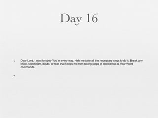 Day 16


n   Dear Lord, I want to obey You in every way. Help me take all the necessary steps to do it. Break any
     pride, skepticism, doubt, or fear that keeps me from taking steps of obedience as Your Word
     commands.

n
 