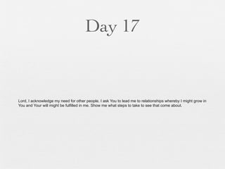 Day 17


Lord, I acknowledge my need for other people. I ask You to lead me to relationships whereby I might grow in
You and Your will might be fulfilled in me. Show me what steps to take to see that come about.
 