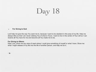 Day 18

n    For Giving to God

Lord help me give the way You want me to, because I want to be obedient in this area of my life. Help me
always tithe so that I am never robbing You of what is Yours. I want to live in the center of Your will so I can
receive all You have for me and become all You made me to be.

For Giving to Others
Dear Lord, show me any area of need where I could give something of myself or what I have. Show me
what I might release of my life into the life of another person, and help me do it.



n
 