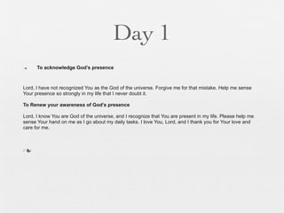 Day 1
n    To acknowledge God’s presence



Lord, I have not recognized You as the God of the universe. Forgive me for that mistake. Help me sense
Your presence so strongly in my life that I never doubt it.

To Renew your awareness of God’s presence

Lord, I know You are God of the universe, and I recognize that You are present in my life. Please help me
sense Your hand on me as I go about my daily tasks. I love You, Lord, and I thank you for Your love and
care for me.



n
 