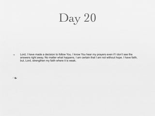 Day 20

n   Lord, I have made a decision to follow You. I know You hear my prayers even if I don’t see the
     answers right away. No matter what happens, I am certain that I am not without hope. I have faith,
     but, Lord, strengthen my faith where it is weak.




n
 