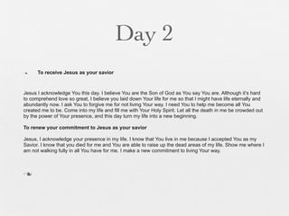 Day 2
n    To receive Jesus as your savior



Jesus I acknowledge You this day. I believe You are the Son of God as You say You are. Although it’s hard
to comprehend love so great, I believe you laid down Your life for me so that I might have life eternally and
abundantly now. I ask You to forgive me for not living Your way. I need You to help me become all You
created me to be. Come into my life and fill me with Your Holy Spirit. Let all the death in me be crowded out
by the power of Your presence, and this day turn my life into a new beginning.

To renew your commitment to Jesus as your savior

Jesus, I acknowledge your presence in my life. I know that You live in me because I accepted You as my
Savior. I know that you died for me and You are able to raise up the dead areas of my life. Show me where I
am not walking fully in all You have for me. I make a new commitment to living Your way.



n
 