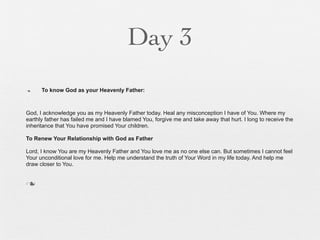 Day 3
n    To know God as your Heavenly Father:



God, I acknowledge you as my Heavenly Father today. Heal any misconception I have of You. Where my
earthly father has failed me and I have blamed You, forgive me and take away that hurt. I long to receive the
inheritance that You have promised Your children.

To Renew Your Relationship with God as Father

Lord, I know You are my Heavenly Father and You love me as no one else can. But sometimes I cannot feel
Your unconditional love for me. Help me understand the truth of Your Word in my life today. And help me
draw closer to You.


n
 
