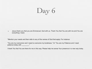 Day 6

n    Jesus thank you that you are Emmanuel, God with us. Thank You that You are with me and You are
      everything I need.



*Mention your needs and then refer to any of the names of God that apply. For instance

“You are my overcomer and I need to overcome my loneliness.” Or “You are my Patience and I need
patience today with ________.”

I thank You that You are there for me in this way. Please help me sense Your presence in a new way today.
 