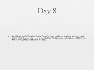 Day 8


n   Lord, I thank You for Your Word. Reveal Yourself to me as I read it and let it come alive in my heart
     and my mind. Show me what I need to know. Let Your Word penetrate anything that would block me
     from receiving all You want to say to me today.

n
 