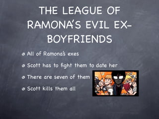 THE LEAGUE OF
RAMONA’S EVIL EX-
   BOYFRIENDS
All of Ramona’s exes

Scott has to ﬁght them to date her

There are seven of them

Scott kills them all
 