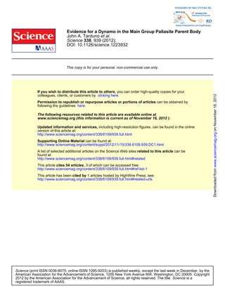 Evidence for a Dynamo in the Main Group Pallasite Parent Body
                               John A. Tarduno et al.
                               Science 338, 939 (2012);
                               DOI: 10.1126/science.1223932




                               This copy is for your personal, non-commercial use only.




             If you wish to distribute this article to others, you can order high-quality copies for your




                                                                                                                      Downloaded from www.sciencemag.org on November 16, 2012
             colleagues, clients, or customers by clicking here.
             Permission to republish or repurpose articles or portions of articles can be obtained by
             following the guidelines here.

             The following resources related to this article are available online at
             www.sciencemag.org (this information is current as of November 16, 2012 ):

             Updated information and services, including high-resolution figures, can be found in the online
             version of this article at:
             http://www.sciencemag.org/content/338/6109/939.full.html
             Supporting Online Material can be found at:
             http://www.sciencemag.org/content/suppl/2012/11/15/338.6109.939.DC1.html
             A list of selected additional articles on the Science Web sites related to this article can be
             found at:
             http://www.sciencemag.org/content/338/6109/939.full.html#related
             This article cites 54 articles, 3 of which can be accessed free:
             http://www.sciencemag.org/content/338/6109/939.full.html#ref-list-1
             This article has been cited by 1 articles hosted by HighWire Press; see:
             http://www.sciencemag.org/content/338/6109/939.full.html#related-urls




Science (print ISSN 0036-8075; online ISSN 1095-9203) is published weekly, except the last week in December, by the
American Association for the Advancement of Science, 1200 New York Avenue NW, Washington, DC 20005. Copyright
2012 by the American Association for the Advancement of Science; all rights reserved. The title Science is a
registered trademark of AAAS.
 