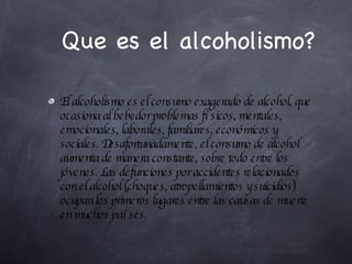 Que es el alcoholismo? El alcoholismo es el consumo exagerado de alcohol, que ocasiona al bebedor problemas físicos, mentales, emocionales, laborales, familiares, económicos y sociales. Desafortunadamente, el consumo de alcohol aumenta de manera constante, sobre todo entre los jóvenes. Las defunciones por accidentes relacionados con el alcohol (choques, atropellamientos y suicidios) ocupan los primeros lugares entre las causas de muerte en muchos países. 