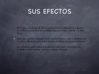 SUS EFECTOS Dosis bajas o moderadas de alcohol pueden producir sentimientos de relajación, desinhibición y aumento de la sociabilidad. Quizás te sientas “contento”, de buen humor. Dosis altas o grandes cantidades pueden producir náuseas, mareos, disminución de los reflejos, dificultades para caminar (ataxia), deshidratación, y resaca al otro día. Las sobredosis pueden causar la pérdida del control motor, coma temporario, accidentes, envenenamiento  y en casos extremos, la muerte. 