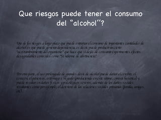 Que riesgos puede tener el consumo del “alcohol’’? Uno de los riesgos a largo plazo que puede entrañar el consumo de importantes cantidades de alcohol es que puede generar dependencia, es decir, puede producir un cierto “acostumbramiento del organismo” que hace que si dejás de consumir experimentes efectos desagradables conocidos como “Síndrome de abstinencia”. Por otra parte, el uso prolongado de grandes dosis de alcohol puede dañar el cerebro, el corazón, el páncreas, estómago e hígado (produciendo en este último, cirrosis hepática) y puede resultar en daños físicos y psicológicos severos, además de los daños sociales resultantes como por ejemplo, el deterioro de las relaciones sociales primarias (familia, amigos, etc) . 