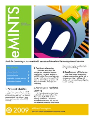 eMINTS                     WILLIAM
                           CUNNINGHAM




Goals for Continuing to use the eMINTS Instructional Model and Technology in my Classroom

                                                                                                 that are more inquiry=based and allow
  My Goals                                        2.Continuous Learning                          for higher order thinking.
                                                       I continue to learn about best
                                       1                                                         4.Development of Software
  Advanced Education	                             practices and cooperative learning. I
                                                  have learned a lot while re-taking my
                                       2                                                              I am in the process of developing
  Continuous Learning	
                                                  eMINTS training. There have been many          software that streamlines teacher task in
                                       3          changes that I was no t aware of. I will       the classroom. I feel it will help with
  More Student Facilitated Learning	
                                                  make an effort to keep up to date with         dealing with everyday things and getting
                                       4
  Development of Software 	                       the current eMINTS philosophy and              back to teaching.
                                                  scaffolding.


                                                  3.More Student Facilitated
1. Advanced Education
                                                  Learning
    I have been implementing the eMINTS
                                                       As I have become more and more
model for about 8 years. I can’t imagine how
                                                  comfortable with my curriculum I find
I could teach any other way. I am continuing
                                                  that I can really facilitate student
my education that I can become a better
                                                  learning much easier. I discovered
teacher and to contribute to the eMINTS
                                                  Moodle about five years ago and this
community.
                                                  has helped me to develop many lessons




             2009
                                               William Cunningham
                                               http://www.hallsville.org/elementary/cunningham/moodle
 