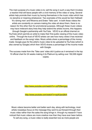 The main purpose of a music video is to; sell the song in such a way that it invokes
 a reaction that will leave people with a vivid memory of the video or song. Several
artists help promote their music by having themselves in the music video which has
 no storyline or meaning whatsoever. Two examples of this would be Geri Halliwell
    ‘It’s raining men’ and Rihanna and Drake ‘Take care’. In both these videos the
     artists are constantly on camera making the video all about them, there is no
  reason for this other than for promotional purposes. Although these music videos
  may have irrelevant story lines they help extend the artists income, this happens
      through Google’s partnership with YouTube. VEVO is an official channel on
YouTube which permits an artist to make their first public viewing of the music video
 online. Through the trust of VEVO artists can see how many views it has received
  and feedback on the song/ video. Music artists share a percentage of the money
made; Google pays for the artist’s music video to be uploaded to YouTube (which is
also owned by Google) which then VEVO shares a percentage of the income made
                                     with Google.

The success made from the ‘Take care’ video did it justice as it remained in the top
10 official chart for 24 weeks making it 2x Platinum by selling over 162,000 digital
                                      copies.




                 http://www.youtube.com/watch?v=-zzP29emgpg



                  http://www.youtube.com/watch?v=qqXUpe3jlkA




  Music videos become better and better each day, along with technology, most
  artists nowadays focus on the message they wont to put forward through their
 music video rather than the sales the song brings in. through my research I have
noticed that music videos are more creative now than they have ever been before.
    To sell any song, a music video is really essential now as more people are
 