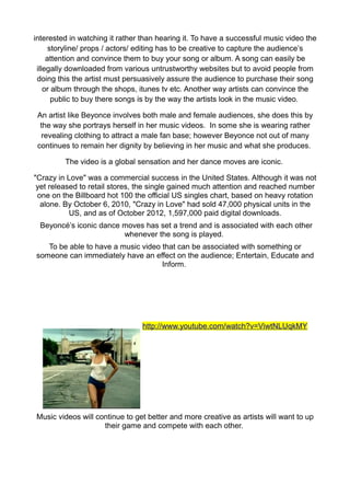 interested in watching it rather than hearing it. To have a successful music video the
      storyline/ props / actors/ editing has to be creative to capture the audience’s
     attention and convince them to buy your song or album. A song can easily be
 illegally downloaded from various untrustworthy websites but to avoid people from
 doing this the artist must persuasively assure the audience to purchase their song
    or album through the shops, itunes tv etc. Another way artists can convince the
       public to buy there songs is by the way the artists look in the music video.

 An artist like Beyonce involves both male and female audiences, she does this by
  the way she portrays herself in her music videos. In some she is wearing rather
  revealing clothing to attract a male fan base; however Beyonce not out of many
 continues to remain her dignity by believing in her music and what she produces.

         The video is a global sensation and her dance moves are iconic.

"Crazy in Love" was a commercial success in the United States. Although it was not
 yet released to retail stores, the single gained much attention and reached number
 one on the Billboard hot 100 the official US singles chart, based on heavy rotation
  alone. By October 6, 2010, "Crazy in Love" had sold 47,000 physical units in the
           US, and as of October 2012, 1,597,000 paid digital downloads.
 Beyoncé’s iconic dance moves has set a trend and is associated with each other
                        whenever the song is played.
   To be able to have a music video that can be associated with something or
someone can immediately have an effect on the audience; Entertain, Educate and
                                    Inform.




                                 http://www.youtube.com/watch?v=ViwtNLUqkMY




Music videos will continue to get better and more creative as artists will want to up
                    their game and compete with each other.
 