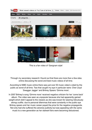 This is a fan video of ‘Gangnam style’




 Through my secondary research I found out that there are more than a few sites
         online discussing the worst and best music videos of all time.

 According to NME music online there was just over 50 music video’s voted by the
 public as worst of all time. Two that caught my eye in particular were: Cher Lloyd
               ‘Swagger Jagger’ and Britney Spears ‘Gimme more’.

In 2007 Britney’s song ‘Gimme more’ received negative criticism for her ‘come back’
   album. The video was seen as unpopular because she had apparently gained
weight which didn’t appeal to the viewers as she was known for wearing ridiculously
   skimpy outfits. due to personal dilemmas that were constantly in the public eye
 Britney spears and her music career payed the price for the negative propaganda.
  Not only had she suffered the adverse publicity but was appealing with the same
     music to a new generation as her stalwart fans were becoming dislusioned.
 