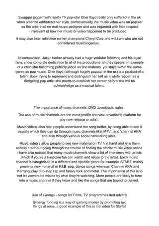 Swagger jagger’ with reality TV pop-star Cher lloyd really only suffered in the uk
when america embraced her style. controversially the music video was un popular
  as the artist had no real music pedigree and was regarded with little respect
        irrelevant of how her music or video happened to be produced.

it may also bear reflection on her champions Cheryl Cole and will.i.am who are not
                            considered musical genius’.



  In comparison, Justin bieber already had a huge youtube following and his loyal
fans, show complete dedication to all of his productions. Britney spears an example
 of a child star becoming publicly jaded as she matures yet stays within the same
genre as pop music. Cher lloyd (although hugely popular in the us) is a product of a
   talent show trying to represent and distinguish her self as a white rapper. as a
      fledgeling pop artist she needs to establish her career before she will be
                          acknowledge as a musical talent.




            The importance of music channels, DVD downloads/ sales.

 The use of music channels are the most prolific and vital advertising platform for
                          any new release or artist.

 Music videos also help people understand the song better, by being able to see it
 visually which they can do through music channels like ‘MTV’, and ‘channel AKA’
                 and also through various social networking sites.

   Music video’s allow people to see new material on TV first hand and let’s them
access it without going through the trouble of finding the official music video online.
 i have also noticed that many music channels show a lot of interviews with artists
     which if you’re a hardcore fan can watch and relate to the artist. Each music
channel is categorised in a different and specific genre for example ‘STARZ’ mainly
    presents new material or R&B, pop, dance songs whereas ‘Channel AKA’ and
‘Kerrang’ play dub-step rap and heavy rock and metal. The importance of this is to
 not let viewers be misled by what they’re watching. More people are likely to tune
   into a music channel if they know and like the songs that are bound to played.



          Use of synergy - songs for Films, TV programmes and adverts

           Synergy funding is a way of gaining money by promoting two
           things at once, a good example of this is the video for Skyfall
 
