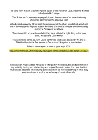 The song from the ad, Gabrielle Aplin’s cover of the Power of Love, became the first
                             John Lewis No1 single.
   The Snowman’s Journey campaign followed the success of an award-winning
                  Christmas commercial the previous year.
John Lewis boss Andy Street said the ads ensured the chain was talked about and
that it also enjoyed a flight to trust in the wake of Comet’s collapse and controversy
                             over rival Amazon’s tax affairs.
   “People want to shop with a retailer they trust will do the right thing in the long
                          term,” he told the Daily Mirror.
   His comments came as John Lewis confirmed total sales soared by 14.8% to
      £684.8million in the five weeks to December 29 against a year before.
                   Sales in stores open at least a year leapt 13%.”
http://www.mirror.co.uk/money/city-news/john-lewis-christmas-sales-surge-1515234




In conclusion music videos now play a vital part in the distribution and promotion of
 any artist by having an outstanding and enjoyable music video, it is clear that the
music sales escalate. The viewing public can now be more discerning in what they
              watch as there is such a varied array of music channels.
 