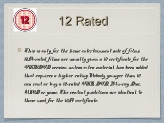12 Rated

This is only for the home entertainment side of films.
12A-rated films are usually given a 12 certificate for the
VHS/DVD version unless extra material has been added
that requires a higher rating.Nobody younger than 12
can rent or buy a 12-rated VHS, DVD, Blu-ray Disc,
UMD or game. The content guidelines are identical to
those used for the 12A certificate.
 