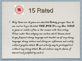 15 Rated
Only those over 15 years are admitted.Nobody younger than 15
can rent or buy a 15-rated VHS, DVD, Blu-ray Disc, UMD
or game, or watch a film in the cinema with this rating.
Films under this category can contain adult themes, hard
drugs, frequent strong language and limited use of very strong
language, strong violence and strong sex references, and nudity
without graphic detail. Sexual activity may be portrayed but
without any strong detail. Sexual violence may be shown if
discreet and justified by context.
 