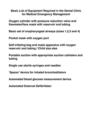 Basic List of Equipment Required in the Dental Clinic
for Medical Emergency Management
Oxygen cylinder with pressure reduction valve and
flowmeter/face mask with reservoir and tubing
Basic set of oropharyngeal airways (sizes 1,2,3 and 4)
Pocket mask with oxygen port
Self-inflating bag and mask apparatus with oxygen
reservoir and tubing / Child size also
Portable suction with appropriate suction catheters and
tubing
Single use sterile syringes and needles
‘Spacer’ device for inhaled bronchodilators
Automated blood glucose measurement device
Automated External Defibrillator
 