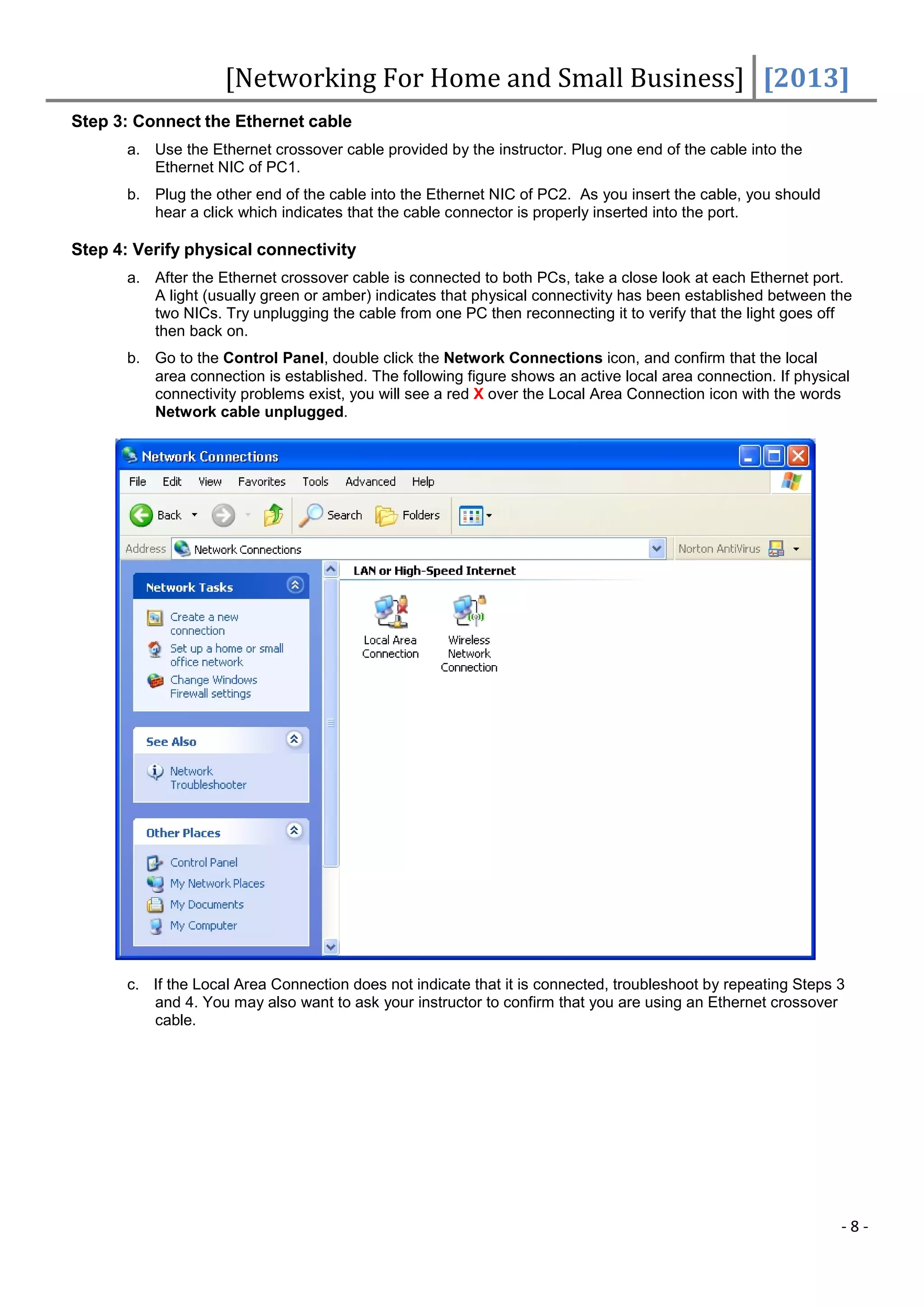 [Networking For Home and Small Business] [2013]
Step 3: Connect the Ethernet cable
       a. Use the Ethernet crossover cable provided by the instructor. Plug one end of the cable into the
          Ethernet NIC of PC1.
       b. Plug the other end of the cable into the Ethernet NIC of PC2. As you insert the cable, you should
          hear a click which indicates that the cable connector is properly inserted into the port.

Step 4: Verify physical connectivity
       a. After the Ethernet crossover cable is connected to both PCs, take a close look at each Ethernet port.
          A light (usually green or amber) indicates that physical connectivity has been established between the
          two NICs. Try unplugging the cable from one PC then reconnecting it to verify that the light goes off
          then back on.
       b. Go to the Control Panel, double click the Network Connections icon, and confirm that the local
          area connection is established. The following figure shows an active local area connection. If physical
          connectivity problems exist, you will see a red X over the Local Area Connection icon with the words
          Network cable unplugged.




       c. If the Local Area Connection does not indicate that it is connected, troubleshoot by repeating Steps 3
          and 4. You may also want to ask your instructor to confirm that you are using an Ethernet crossover
          cable.




                                                                                                               -8-
 