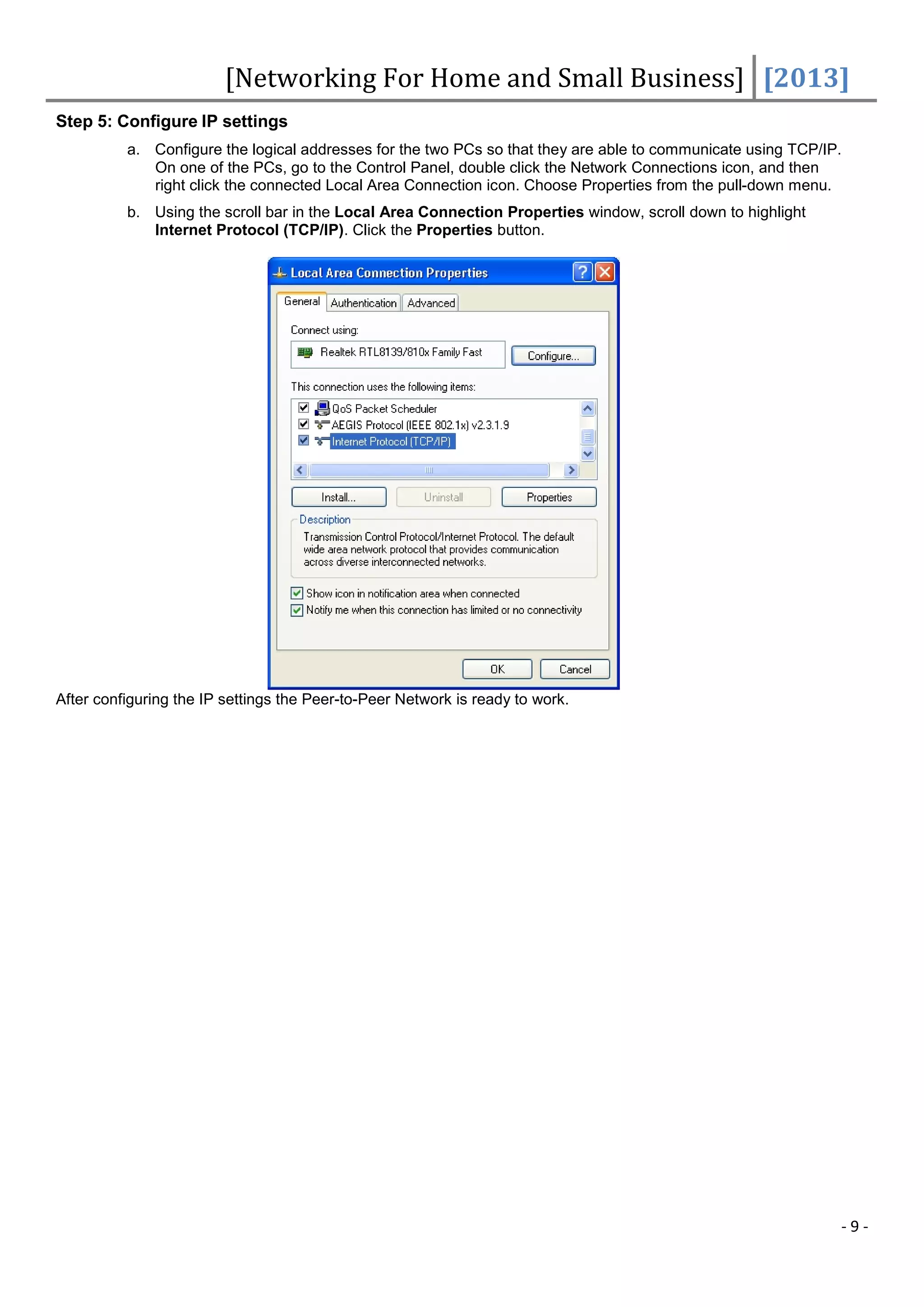 [Networking For Home and Small Business] [2013]
Step 5: Configure IP settings
          a. Configure the logical addresses for the two PCs so that they are able to communicate using TCP/IP.
             On one of the PCs, go to the Control Panel, double click the Network Connections icon, and then
             right click the connected Local Area Connection icon. Choose Properties from the pull-down menu.
          b. Using the scroll bar in the Local Area Connection Properties window, scroll down to highlight
             Internet Protocol (TCP/IP). Click the Properties button.




After configuring the IP settings the Peer-to-Peer Network is ready to work.




                                                                                                              -9-
 