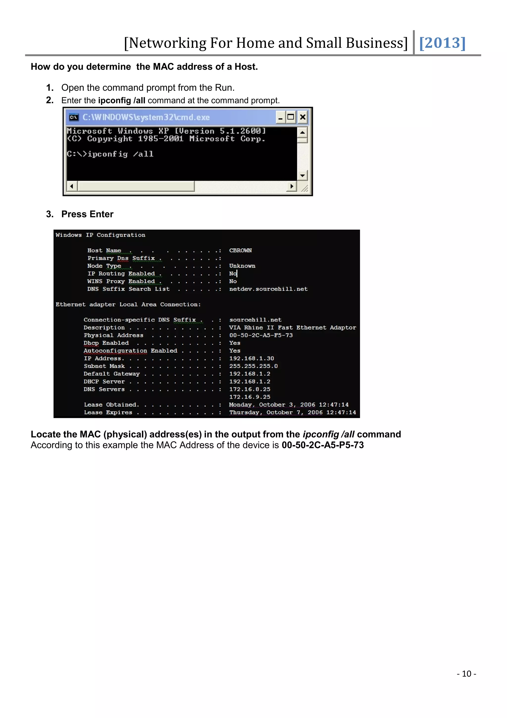 [Networking For Home and Small Business] [2013]
How do you determine the MAC address of a Host.

   1. Open the command prompt from the Run.
   2. Enter the ipconfig /all command at the command prompt.




   3. Press Enter




Locate the MAC (physical) address(es) in the output from the ipconfig /all command
According to this example the MAC Address of the device is 00-50-2C-A5-P5-73




                                                                                     - 10 -
 