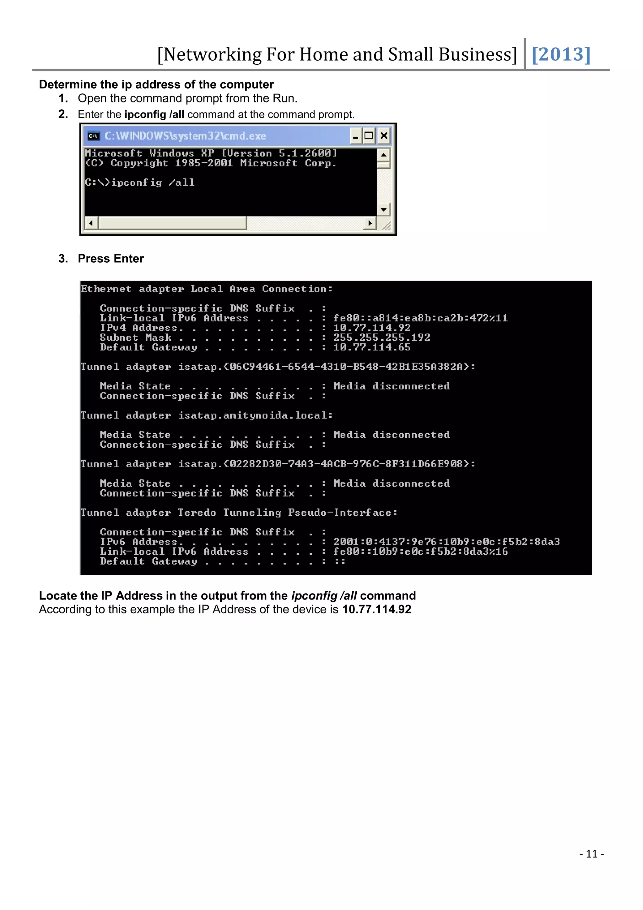 [Networking For Home and Small Business] [2013]
Determine the ip address of the computer
   1. Open the command prompt from the Run.
   2. Enter the ipconfig /all command at the command prompt.




   3. Press Enter




Locate the IP Address in the output from the ipconfig /all command
According to this example the IP Address of the device is 10.77.114.92




                                                                         - 11 -
 