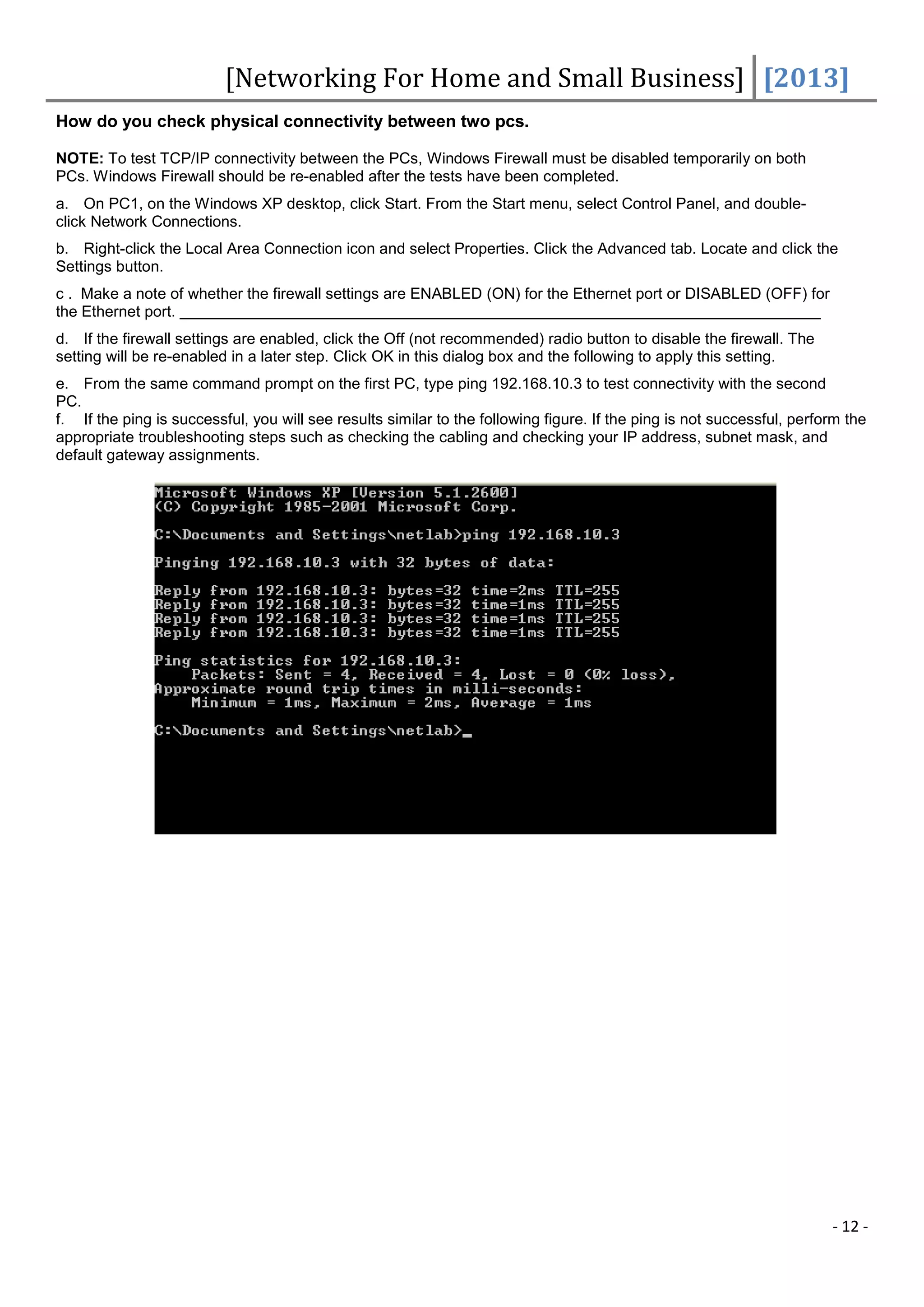[Networking For Home and Small Business] [2013]
How do you check physical connectivity between two pcs.

NOTE: To test TCP/IP connectivity between the PCs, Windows Firewall must be disabled temporarily on both
PCs. Windows Firewall should be re-enabled after the tests have been completed.
a. On PC1, on the Windows XP desktop, click Start. From the Start menu, select Control Panel, and double-
click Network Connections.
b. Right-click the Local Area Connection icon and select Properties. Click the Advanced tab. Locate and click the
Settings button.
c . Make a note of whether the firewall settings are ENABLED (ON) for the Ethernet port or DISABLED (OFF) for
the Ethernet port.
d. If the firewall settings are enabled, click the Off (not recommended) radio button to disable the firewall. The
setting will be re-enabled in a later step. Click OK in this dialog box and the following to apply this setting.
e. From the same command prompt on the first PC, type ping 192.168.10.3 to test connectivity with the second
PC.
f. If the ping is successful, you will see results similar to the following figure. If the ping is not successful, perform the
appropriate troubleshooting steps such as checking the cabling and checking your IP address, subnet mask, and
default gateway assignments.




                                                                                                                        - 12 -
 