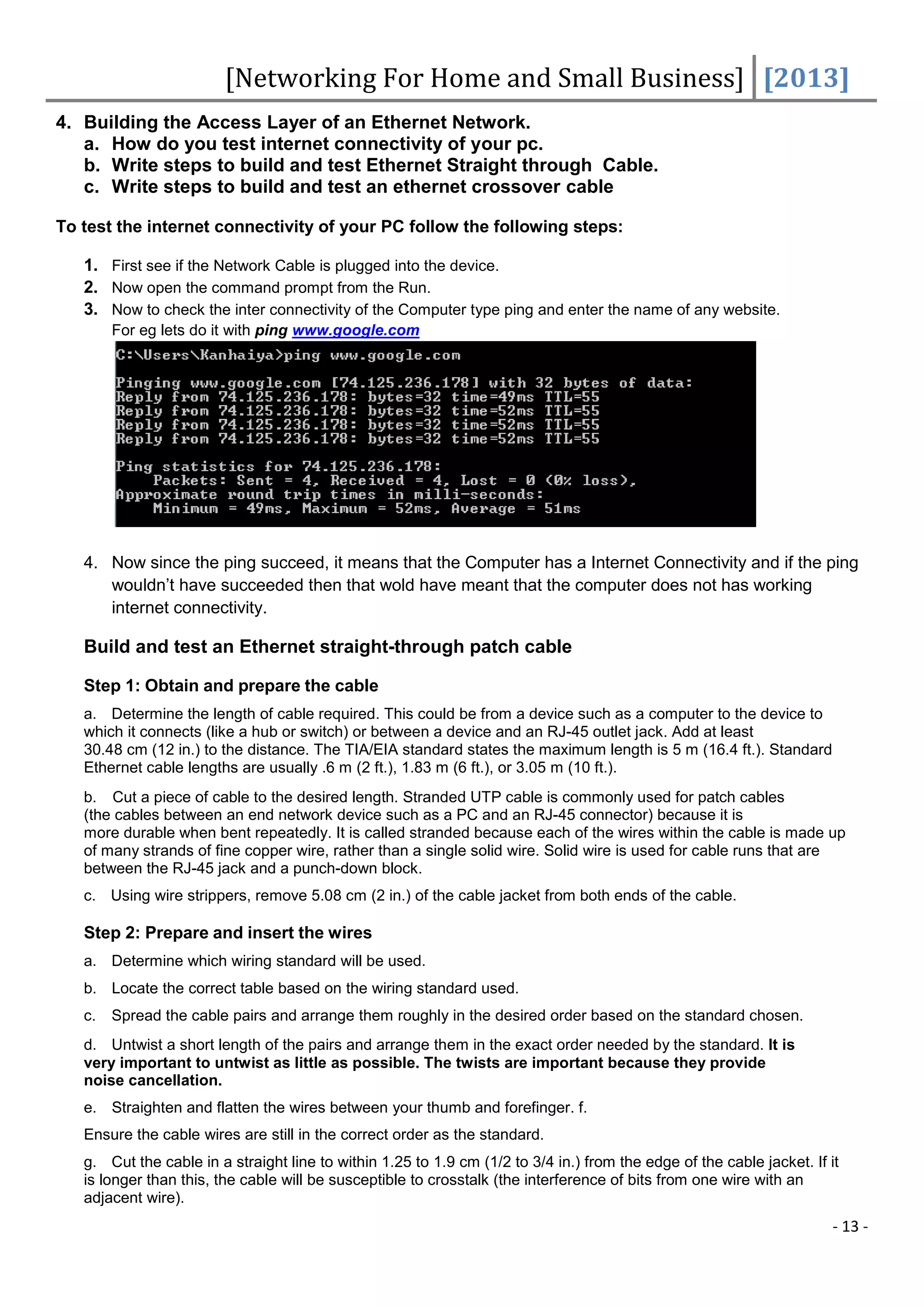 [Networking For Home and Small Business] [2013]
4. Building the Access Layer of an Ethernet Network.
   a. How do you test internet connectivity of your pc.
   b. Write steps to build and test Ethernet Straight through Cable.
   c. Write steps to build and test an ethernet crossover cable

To test the internet connectivity of your PC follow the following steps:

   1. First see if the Network Cable is plugged into the device.
   2. Now open the command prompt from the Run.
   3. Now to check the inter connectivity of the Computer type ping and enter the name of any website.
        For eg lets do it with ping www.google.com




   4. Now since the ping succeed, it means that the Computer has a Internet Connectivity and if the ping
      wouldn’t have succeeded then that wold have meant that the computer does not has working
      internet connectivity.

   Build and test an Ethernet straight-through patch cable

   Step 1: Obtain and prepare the cable
   a. Determine the length of cable required. This could be from a device such as a computer to the device to
   which it connects (like a hub or switch) or between a device and an RJ-45 outlet jack. Add at least
   30.48 cm (12 in.) to the distance. The TIA/EIA standard states the maximum length is 5 m (16.4 ft.). Standard
   Ethernet cable lengths are usually .6 m (2 ft.), 1.83 m (6 ft.), or 3.05 m (10 ft.).
   b. Cut a piece of cable to the desired length. Stranded UTP cable is commonly used for patch cables
   (the cables between an end network device such as a PC and an RJ-45 connector) because it is
   more durable when bent repeatedly. It is called stranded because each of the wires within the cable is made up
   of many strands of fine copper wire, rather than a single solid wire. Solid wire is used for cable runs that are
   between the RJ-45 jack and a punch-down block.
   c. Using wire strippers, remove 5.08 cm (2 in.) of the cable jacket from both ends of the cable.

   Step 2: Prepare and insert the wires
   a. Determine which wiring standard will be used.
   b. Locate the correct table based on the wiring standard used.
   c.   Spread the cable pairs and arrange them roughly in the desired order based on the standard chosen.
   d. Untwist a short length of the pairs and arrange them in the exact order needed by the standard. It is
   very important to untwist as little as possible. The twists are important because they provide
   noise cancellation.
   e. Straighten and flatten the wires between your thumb and forefinger. f.
   Ensure the cable wires are still in the correct order as the standard.
   g. Cut the cable in a straight line to within 1.25 to 1.9 cm (1/2 to 3/4 in.) from the edge of the cable jacket. If it
   is longer than this, the cable will be susceptible to crosstalk (the interference of bits from one wire with an
   adjacent wire).
                                                                                                                        - 13 -
 