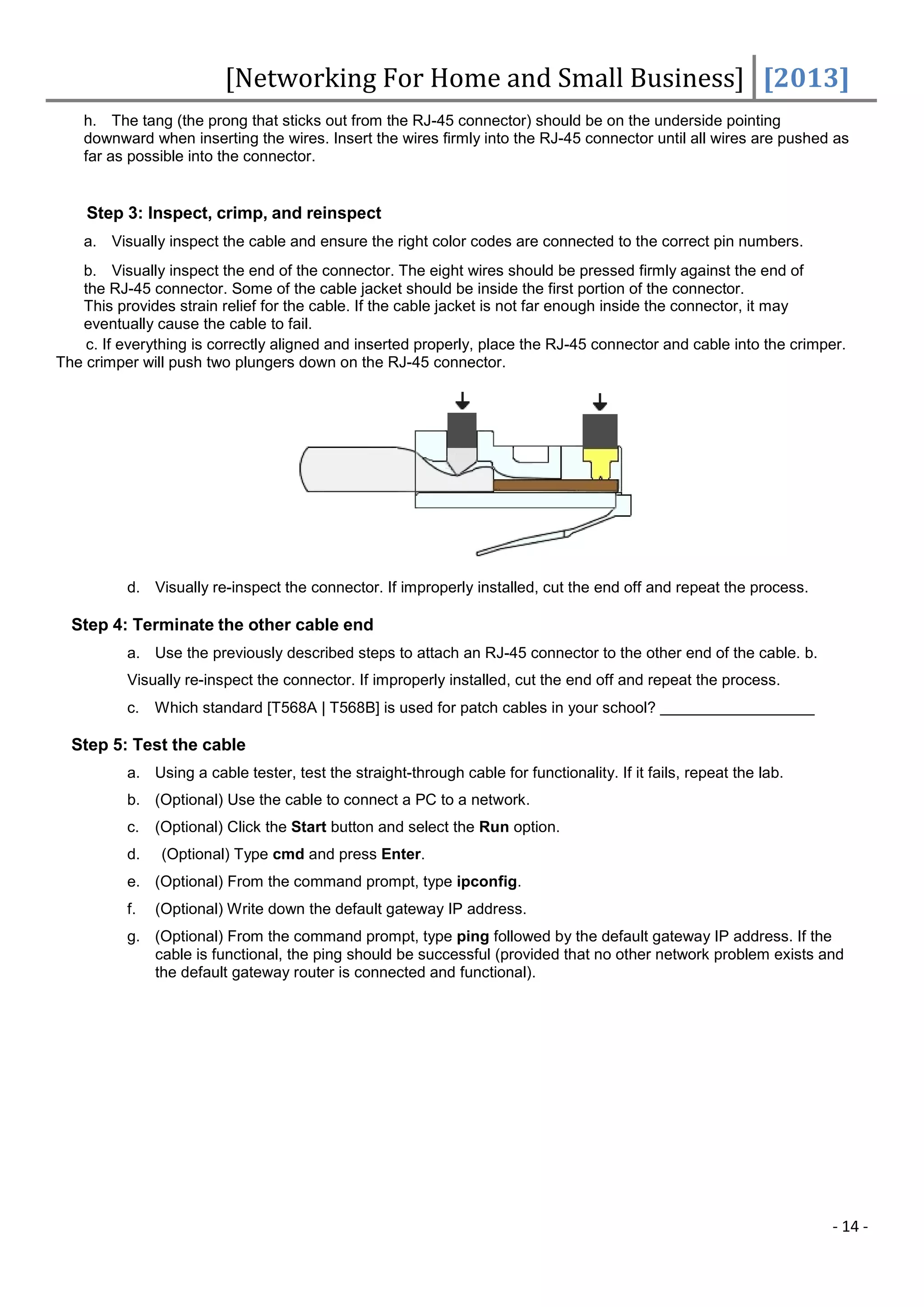 [Networking For Home and Small Business] [2013]
    h. The tang (the prong that sticks out from the RJ-45 connector) should be on the underside pointing
    downward when inserting the wires. Insert the wires firmly into the RJ-45 connector until all wires are pushed as
    far as possible into the connector.


    Step 3: Inspect, crimp, and reinspect
    a. Visually inspect the cable and ensure the right color codes are connected to the correct pin numbers.
   b. Visually inspect the end of the connector. The eight wires should be pressed firmly against the end of
   the RJ-45 connector. Some of the cable jacket should be inside the first portion of the connector.
   This provides strain relief for the cable. If the cable jacket is not far enough inside the connector, it may
   eventually cause the cable to fail.
    c. If everything is correctly aligned and inserted properly, place the RJ-45 connector and cable into the crimper.
The crimper will push two plungers down on the RJ-45 connector.




          d. Visually re-inspect the connector. If improperly installed, cut the end off and repeat the process.

  Step 4: Terminate the other cable end
          a. Use the previously described steps to attach an RJ-45 connector to the other end of the cable. b.
          Visually re-inspect the connector. If improperly installed, cut the end off and repeat the process.
          c.   Which standard [T568A | T568B] is used for patch cables in your school?

  Step 5: Test the cable
          a. Using a cable tester, test the straight-through cable for functionality. If it fails, repeat the lab.
          b. (Optional) Use the cable to connect a PC to a network.
          c.   (Optional) Click the Start button and select the Run option.
          d.   (Optional) Type cmd and press Enter.
          e. (Optional) From the command prompt, type ipconfig.
          f.   (Optional) Write down the default gateway IP address.
          g. (Optional) From the command prompt, type ping followed by the default gateway IP address. If the
             cable is functional, the ping should be successful (provided that no other network problem exists and
             the default gateway router is connected and functional).




                                                                                                                     - 14 -
 