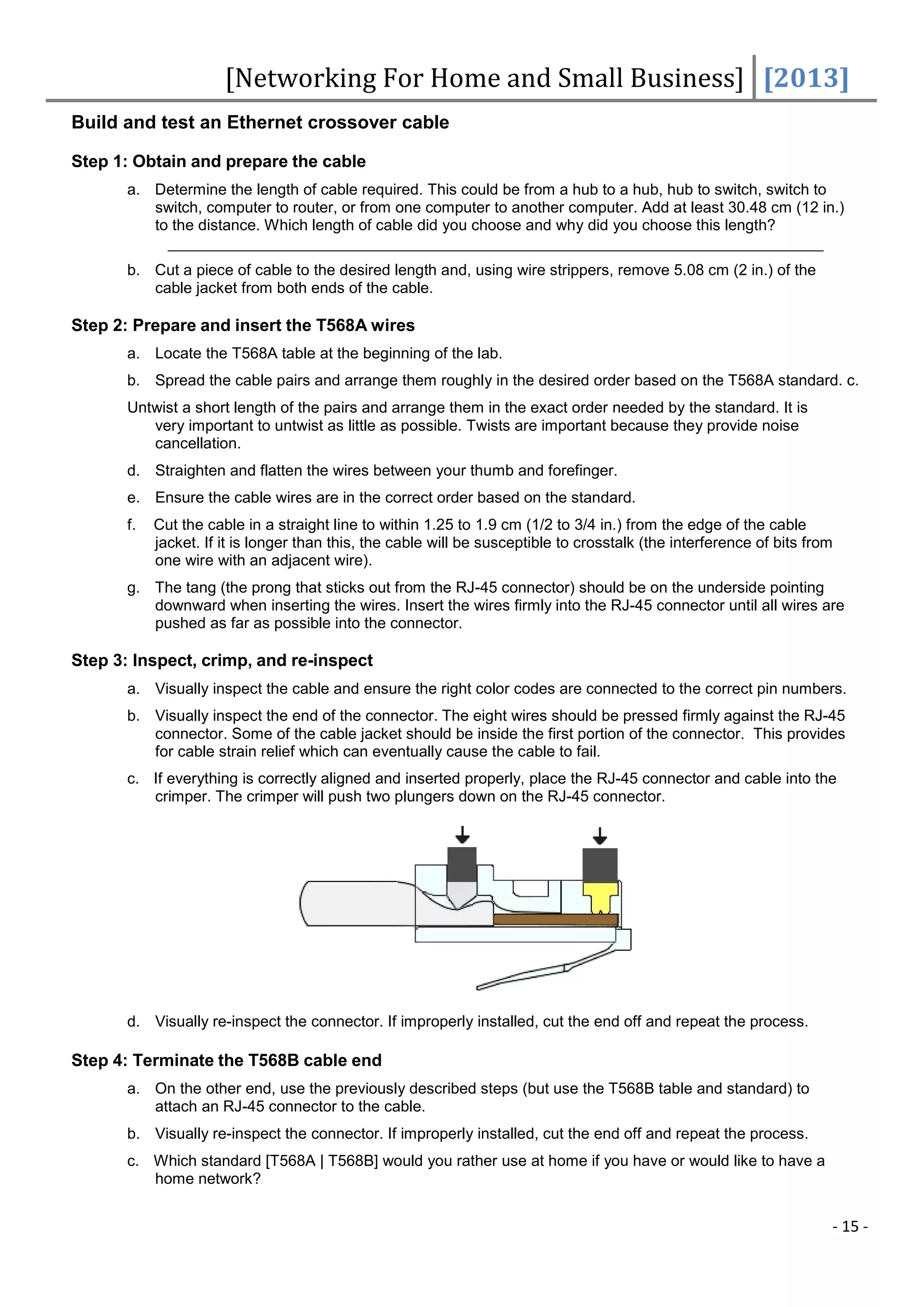 [Networking For Home and Small Business] [2013]
Build and test an Ethernet crossover cable

Step 1: Obtain and prepare the cable
       a. Determine the length of cable required. This could be from a hub to a hub, hub to switch, switch to
          switch, computer to router, or from one computer to another computer. Add at least 30.48 cm (12 in.)
          to the distance. Which length of cable did you choose and why did you choose this length?

       b. Cut a piece of cable to the desired length and, using wire strippers, remove 5.08 cm (2 in.) of the
          cable jacket from both ends of the cable.

Step 2: Prepare and insert the T568A wires
       a. Locate the T568A table at the beginning of the lab.
       b. Spread the cable pairs and arrange them roughly in the desired order based on the T568A standard. c.
       Untwist a short length of the pairs and arrange them in the exact order needed by the standard. It is
          very important to untwist as little as possible. Twists are important because they provide noise
          cancellation.
       d. Straighten and flatten the wires between your thumb and forefinger.
       e. Ensure the cable wires are in the correct order based on the standard.
       f.   Cut the cable in a straight line to within 1.25 to 1.9 cm (1/2 to 3/4 in.) from the edge of the cable
            jacket. If it is longer than this, the cable will be susceptible to crosstalk (the interference of bits from
            one wire with an adjacent wire).
       g. The tang (the prong that sticks out from the RJ-45 connector) should be on the underside pointing
          downward when inserting the wires. Insert the wires firmly into the RJ-45 connector until all wires are
          pushed as far as possible into the connector.

Step 3: Inspect, crimp, and re-inspect
       a. Visually inspect the cable and ensure the right color codes are connected to the correct pin numbers.
       b. Visually inspect the end of the connector. The eight wires should be pressed firmly against the RJ-45
          connector. Some of the cable jacket should be inside the first portion of the connector. This provides
          for cable strain relief which can eventually cause the cable to fail.
       c. If everything is correctly aligned and inserted properly, place the RJ-45 connector and cable into the
          crimper. The crimper will push two plungers down on the RJ-45 connector.




       d. Visually re-inspect the connector. If improperly installed, cut the end off and repeat the process.

Step 4: Terminate the T568B cable end
       a. On the other end, use the previously described steps (but use the T568B table and standard) to
          attach an RJ-45 connector to the cable.
       b. Visually re-inspect the connector. If improperly installed, cut the end off and repeat the process.
       c. Which standard [T568A | T568B] would you rather use at home if you have or would like to have a
          home network?


                                                                                                                       - 15 -
 