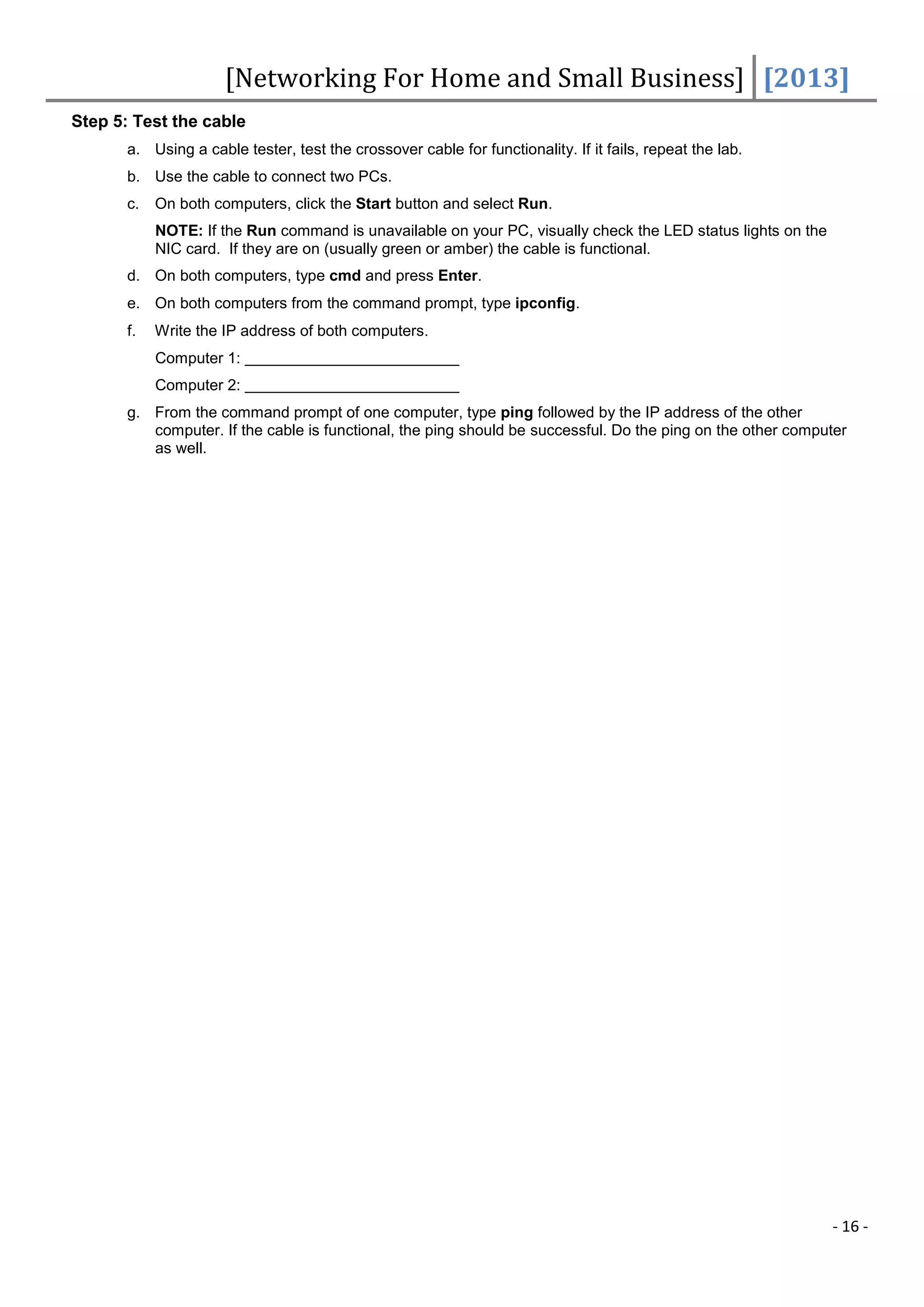 [Networking For Home and Small Business] [2013]
Step 5: Test the cable
       a. Using a cable tester, test the crossover cable for functionality. If it fails, repeat the lab.
       b. Use the cable to connect two PCs.
       c.   On both computers, click the Start button and select Run.
            NOTE: If the Run command is unavailable on your PC, visually check the LED status lights on the
            NIC card. If they are on (usually green or amber) the cable is functional.
       d. On both computers, type cmd and press Enter.
       e. On both computers from the command prompt, type ipconfig.
       f.   Write the IP address of both computers.
            Computer 1:
            Computer 2:
       g. From the command prompt of one computer, type ping followed by the IP address of the other
          computer. If the cable is functional, the ping should be successful. Do the ping on the other computer
          as well.




                                                                                                              - 16 -
 