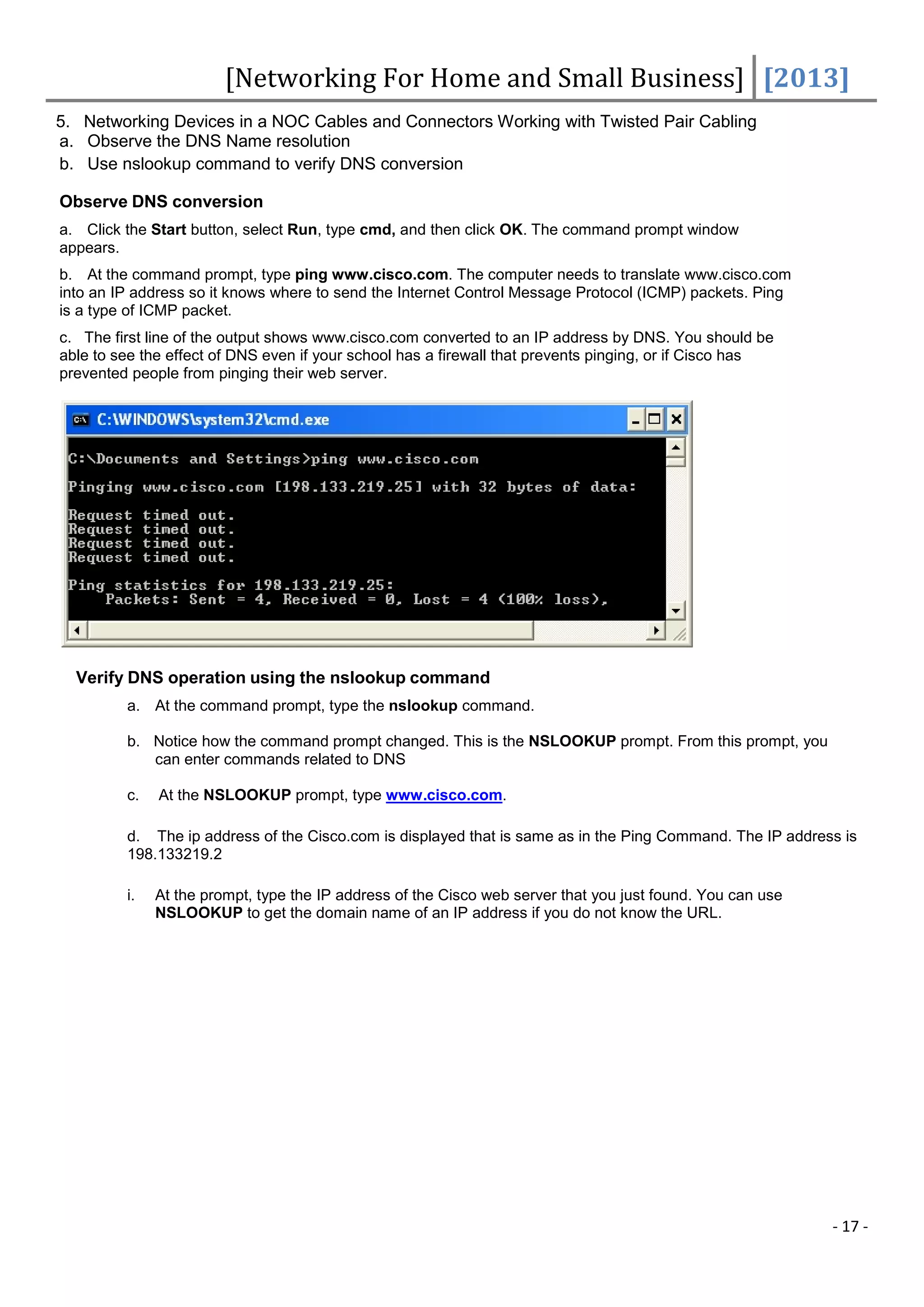 [Networking For Home and Small Business] [2013]
5. Networking Devices in a NOC Cables and Connectors Working with Twisted Pair Cabling
a. Observe the DNS Name resolution
b. Use nslookup command to verify DNS conversion

Observe DNS conversion
a. Click the Start button, select Run, type cmd, and then click OK. The command prompt window
appears.
b. At the command prompt, type ping www.cisco.com. The computer needs to translate www.cisco.com
into an IP address so it knows where to send the Internet Control Message Protocol (ICMP) packets. Ping
is a type of ICMP packet.
c. The first line of the output shows www.cisco.com converted to an IP address by DNS. You should be
able to see the effect of DNS even if your school has a firewall that prevents pinging, or if Cisco has
prevented people from pinging their web server.




  Verify DNS operation using the nslookup command
         a. At the command prompt, type the nslookup command.

         b. Notice how the command prompt changed. This is the NSLOOKUP prompt. From this prompt, you
            can enter commands related to DNS

         c.   At the NSLOOKUP prompt, type www.cisco.com.

         d. The ip address of the Cisco.com is displayed that is same as in the Ping Command. The IP address is
         198.133219.2

         i.   At the prompt, type the IP address of the Cisco web server that you just found. You can use
              NSLOOKUP to get the domain name of an IP address if you do not know the URL.




                                                                                                            - 17 -
 