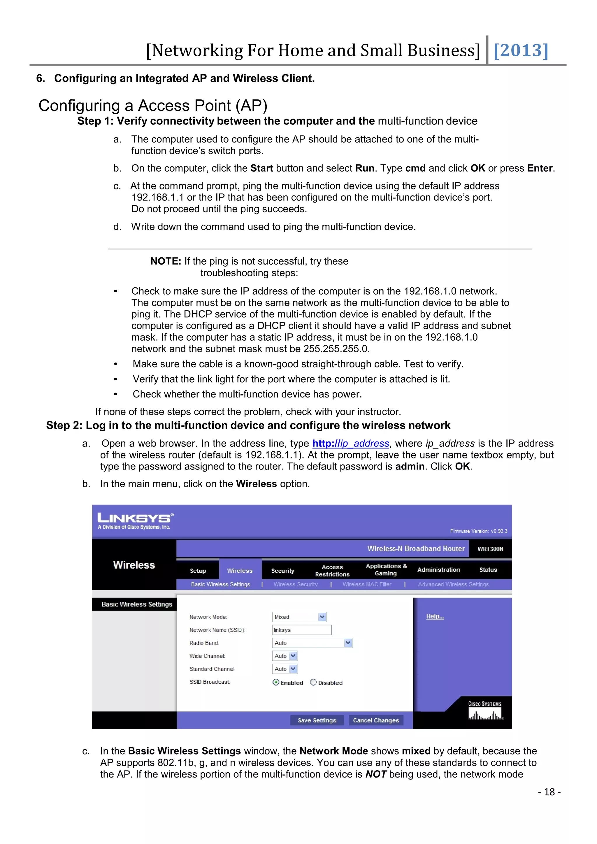 [Networking For Home and Small Business] [2013]
6. Configuring an Integrated AP and Wireless Client.

Configuring a Access Point (AP)
       Step 1: Verify connectivity between the computer and the multi-function device
                 a. The computer used to configure the AP should be attached to one of the multi-
                    function device’s switch ports.
                 b. On the computer, click the Start button and select Run. Type cmd and click OK or press Enter.
                 c. At the command prompt, ping the multi-function device using the default IP address
                    192.168.1.1 or the IP that has been configured on the multi-function device’s port.
                    Do not proceed until the ping succeeds.
                 d. Write down the command used to ping the multi-function device.


                         NOTE: If the ping is not successful, try these
                                    troubleshooting steps:
                 •   Check to make sure the IP address of the computer is on the 192.168.1.0 network.
                     The computer must be on the same network as the multi-function device to be able to
                     ping it. The DHCP service of the multi-function device is enabled by default. If the
                     computer is configured as a DHCP client it should have a valid IP address and subnet
                     mask. If the computer has a static IP address, it must be in on the 192.168.1.0
                     network and the subnet mask must be 255.255.255.0.
                 •   Make sure the cable is a known-good straight-through cable. Test to verify.
                 •   Verify that the link light for the port where the computer is attached is lit.
                 •   Check whether the multi-function device has power.
             If none of these steps correct the problem, check with your instructor.
 Step 2: Log in to the multi-function device and configure the wireless network
        a.    Open a web browser. In the address line, type http://ip_address, where ip_address is the IP address
              of the wireless router (default is 192.168.1.1). At the prompt, leave the user name textbox empty, but
              type the password assigned to the router. The default password is admin. Click OK.
        b. In the main menu, click on the Wireless option.




        c.    In the Basic Wireless Settings window, the Network Mode shows mixed by default, because the
              AP supports 802.11b, g, and n wireless devices. You can use any of these standards to connect to
              the AP. If the wireless portion of the multi-function device is NOT being used, the network mode
                                                                                                                 - 18 -
 