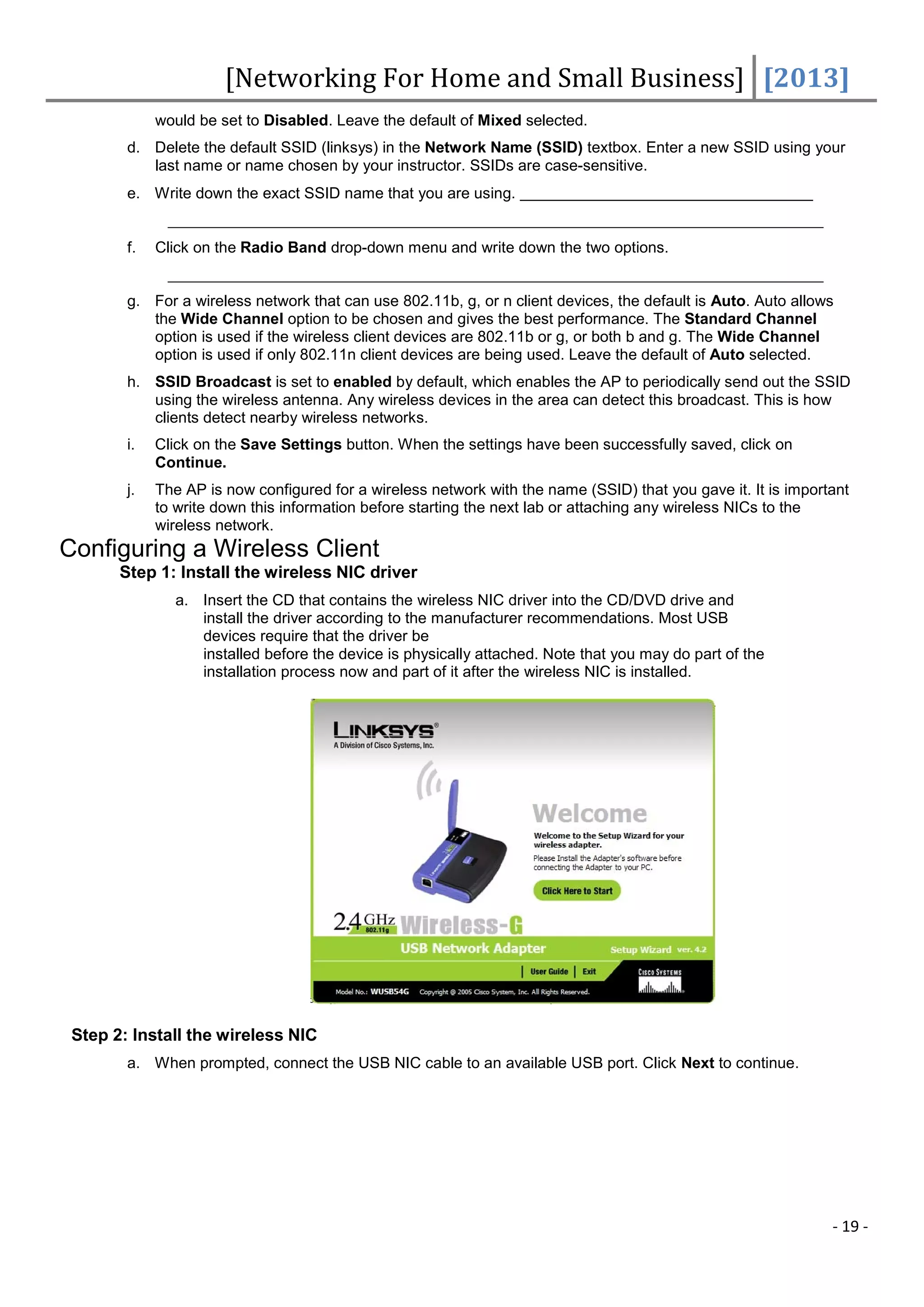 [Networking For Home and Small Business] [2013]
             would be set to Disabled. Leave the default of Mixed selected.
        d. Delete the default SSID (linksys) in the Network Name (SSID) textbox. Enter a new SSID using your
           last name or name chosen by your instructor. SSIDs are case-sensitive.
        e. Write down the exact SSID name that you are using.


        f.   Click on the Radio Band drop-down menu and write down the two options.


        g. For a wireless network that can use 802.11b, g, or n client devices, the default is Auto. Auto allows
           the Wide Channel option to be chosen and gives the best performance. The Standard Channel
           option is used if the wireless client devices are 802.11b or g, or both b and g. The Wide Channel
           option is used if only 802.11n client devices are being used. Leave the default of Auto selected.
        h. SSID Broadcast is set to enabled by default, which enables the AP to periodically send out the SSID
           using the wireless antenna. Any wireless devices in the area can detect this broadcast. This is how
           clients detect nearby wireless networks.
        i.   Click on the Save Settings button. When the settings have been successfully saved, click on
             Continue.
        j.   The AP is now configured for a wireless network with the name (SSID) that you gave it. It is important
             to write down this information before starting the next lab or attaching any wireless NICs to the
             wireless network.
Configuring a Wireless Client
       Step 1: Install the wireless NIC driver
               a. Insert the CD that contains the wireless NIC driver into the CD/DVD drive and
                  install the driver according to the manufacturer recommendations. Most USB
                  devices require that the driver be
                  installed before the device is physically attached. Note that you may do part of the
                  installation process now and part of it after the wireless NIC is installed.




 Step 2: Install the wireless NIC
        a. When prompted, connect the USB NIC cable to an available USB port. Click Next to continue.




                                                                                                                - 19 -
 