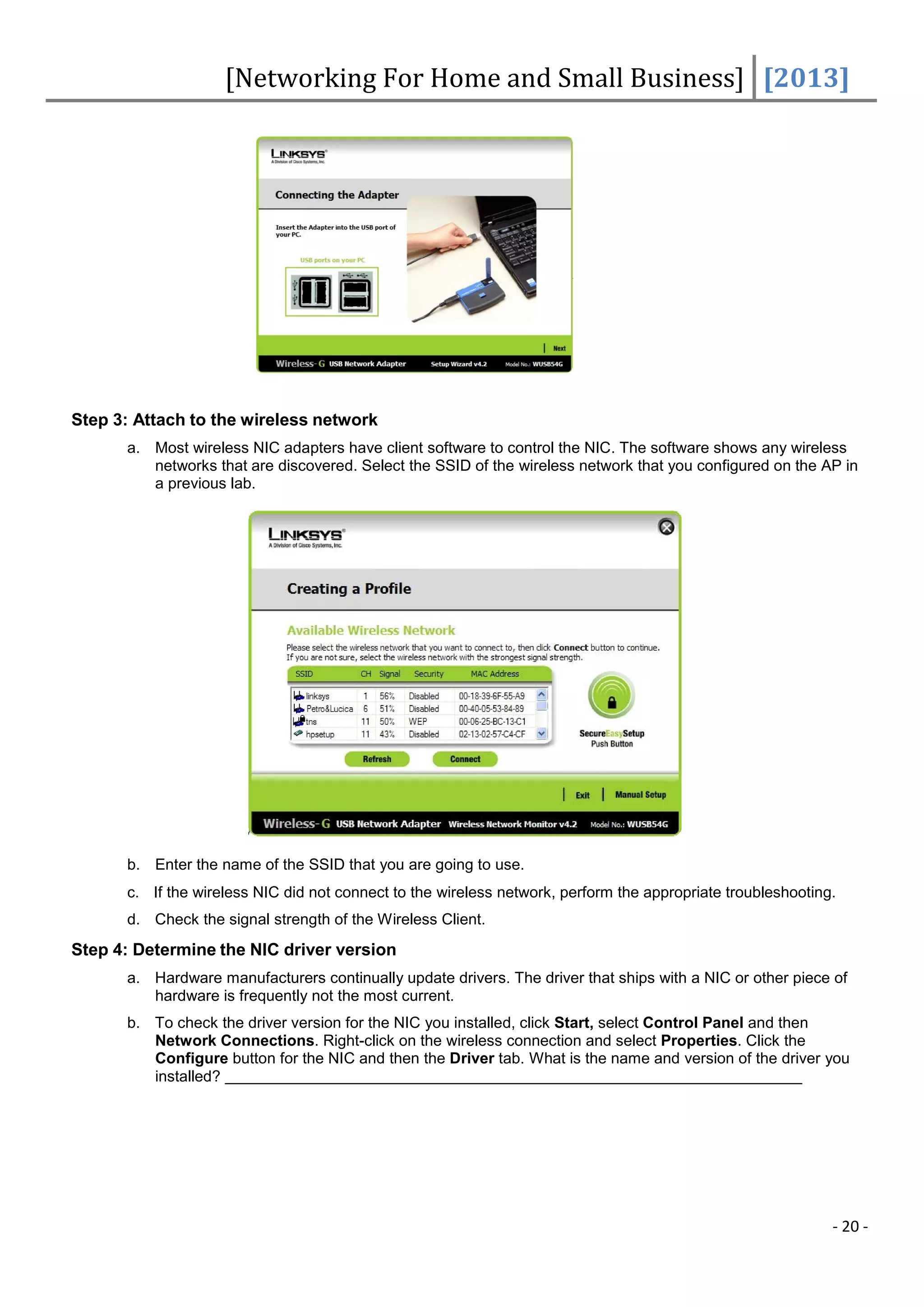 [Networking For Home and Small Business] [2013]




Step 3: Attach to the wireless network
      a. Most wireless NIC adapters have client software to control the NIC. The software shows any wireless
         networks that are discovered. Select the SSID of the wireless network that you configured on the AP in
         a previous lab.




      b. Enter the name of the SSID that you are going to use.
      c. If the wireless NIC did not connect to the wireless network, perform the appropriate troubleshooting.
      d. Check the signal strength of the Wireless Client.
Step 4: Determine the NIC driver version
      a. Hardware manufacturers continually update drivers. The driver that ships with a NIC or other piece of
         hardware is frequently not the most current.
      b. To check the driver version for the NIC you installed, click Start, select Control Panel and then
         Network Connections. Right-click on the wireless connection and select Properties. Click the
         Configure button for the NIC and then the Driver tab. What is the name and version of the driver you
         installed?




                                                                                                             - 20 -
 