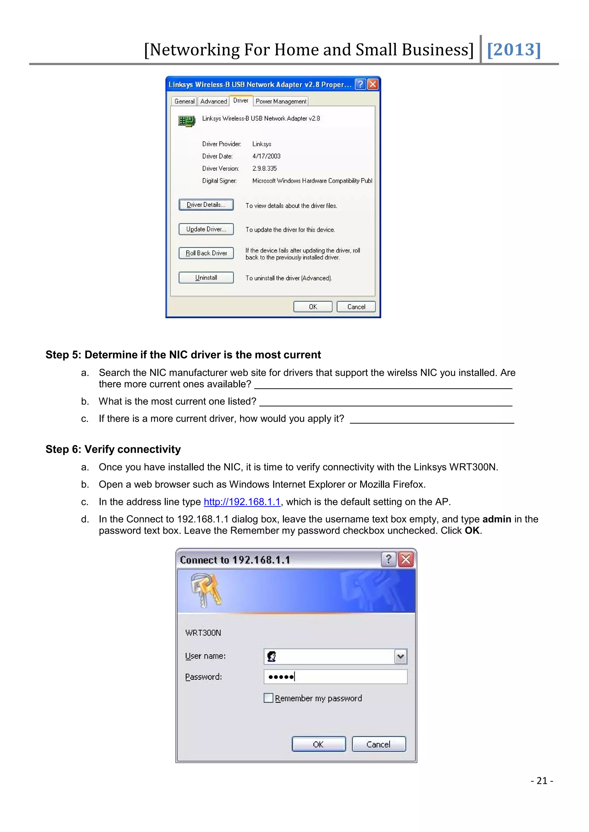 [Networking For Home and Small Business] [2013]




Step 5: Determine if the NIC driver is the most current
       a. Search the NIC manufacturer web site for drivers that support the wirelss NIC you installed. Are
          there more current ones available?
       b. What is the most current one listed?
       c.   If there is a more current driver, how would you apply it?


Step 6: Verify connectivity
       a. Once you have installed the NIC, it is time to verify connectivity with the Linksys WRT300N.
       b. Open a web browser such as Windows Internet Explorer or Mozilla Firefox.
       c.   In the address line type http://192.168.1.1, which is the default setting on the AP.
       d. In the Connect to 192.168.1.1 dialog box, leave the username text box empty, and type admin in the
          password text box. Leave the Remember my password checkbox unchecked. Click OK.




                                                                                                             - 21 -
 