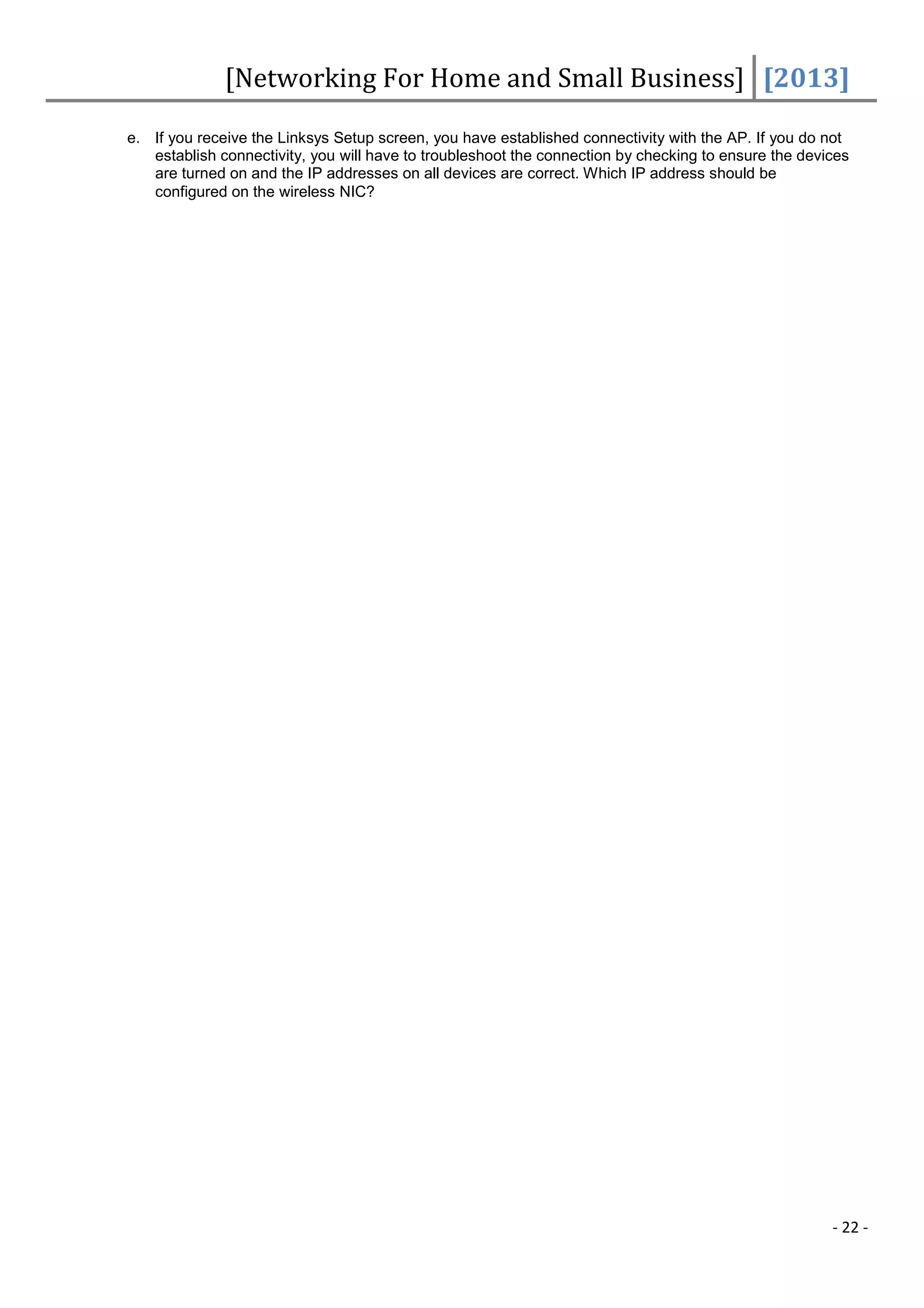 [Networking For Home and Small Business] [2013]

e. If you receive the Linksys Setup screen, you have established connectivity with the AP. If you do not
   establish connectivity, you will have to troubleshoot the connection by checking to ensure the devices
   are turned on and the IP addresses on all devices are correct. Which IP address should be
   configured on the wireless NIC?




                                                                                                      - 22 -
 